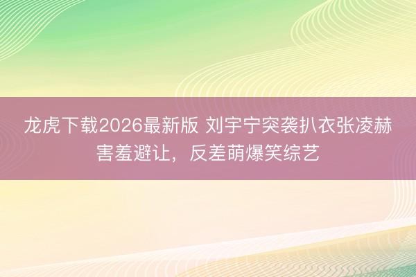 龙虎下载2026最新版 刘宇宁突袭扒衣张凌赫害羞避让,反差萌爆笑综艺