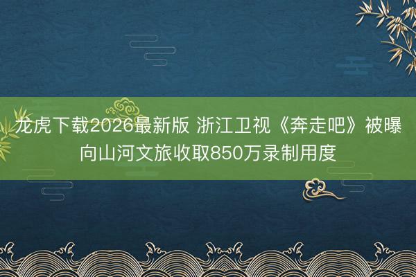 龙虎下载2026最新版 浙江卫视《奔走吧》被曝向山河文旅收取850万录制用度
