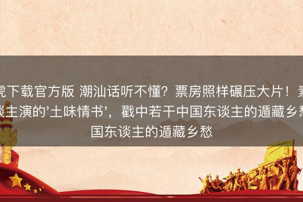 龙虎下载官方版 潮汕话听不懂?票房照样碾压大片!素东谈主演的'土味情书',戳中若干中国东谈主的遁藏乡愁