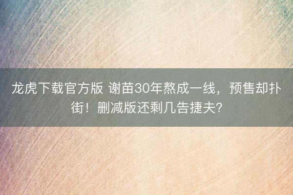 龙虎下载官方版 谢苗30年熬成一线，预售却扑街！删减版还剩几告捷夫？
