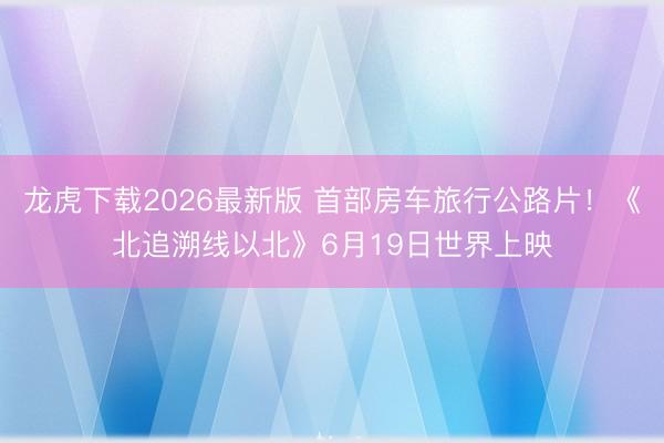 龙虎下载2026最新版 首部房车旅行公路片！《北追溯线以北》6月19日世界上映