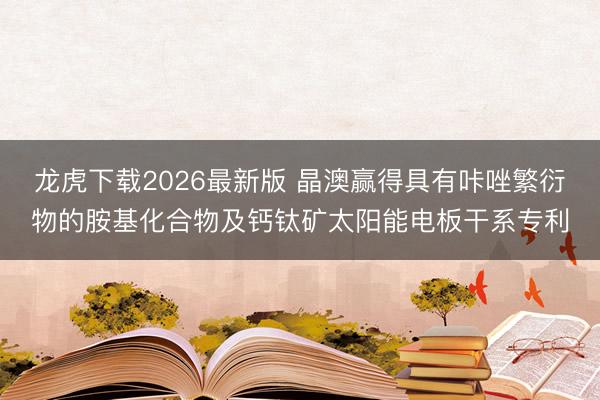 龙虎下载2026最新版 晶澳赢得具有咔唑繁衍物的胺基化合物及钙钛矿太阳能电板干系专利