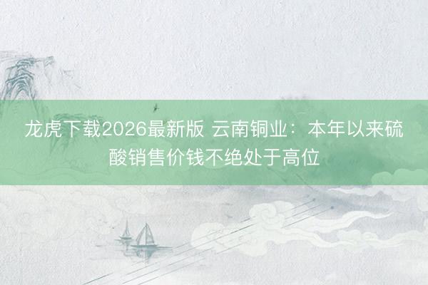 龙虎下载2026最新版 云南铜业：本年以来硫酸销售价钱不绝处于高位