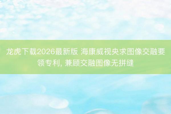 龙虎下载2026最新版 海康威视央求图像交融要领专利， 兼顾交融图像无拼缝