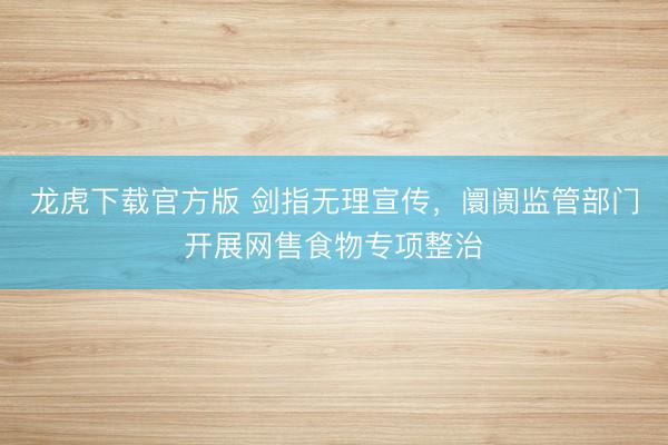 龙虎下载官方版 剑指无理宣传，阛阓监管部门开展网售食物专项整治