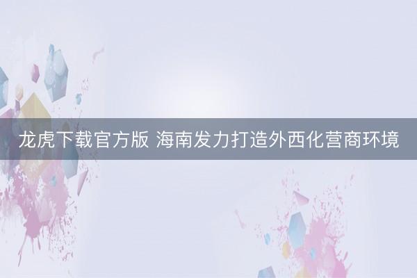 龙虎下载官方版 海南发力打造外西化营商环境