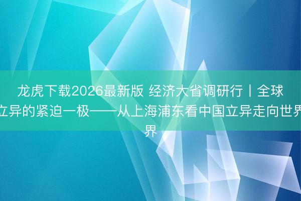 龙虎下载2026最新版 经济大省调研行丨全球立异的紧迫一极——从上海浦东看中国立异走向世界