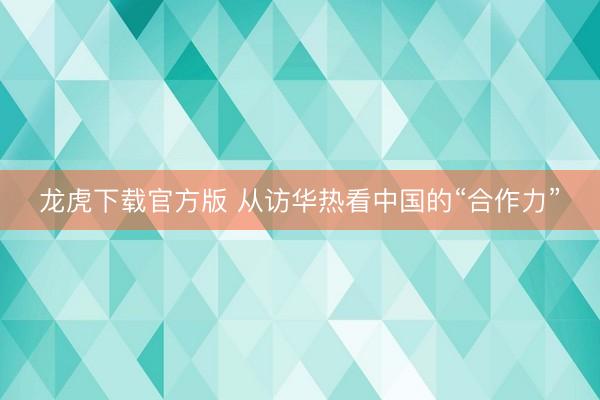 龙虎下载官方版 从访华热看中国的“合作力”