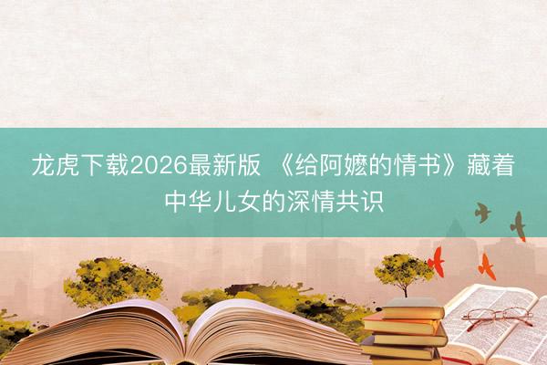 龙虎下载2026最新版 《给阿嬷的情书》藏着中华儿女的深情共识