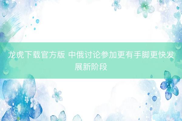 龙虎下载官方版 中俄讨论参加更有手脚更快发展新阶段