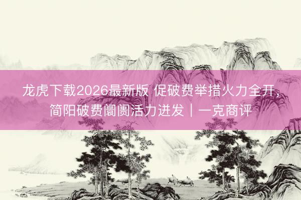 龙虎下载2026最新版 促破费举措火力全开,简阳破费阛阓活力迸发|一克商评
