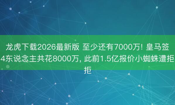 龙虎下载2026最新版 至少还有7000万! 皇马签4东说念主共花8000万， 此前1.5亿报价小蜘蛛遭拒