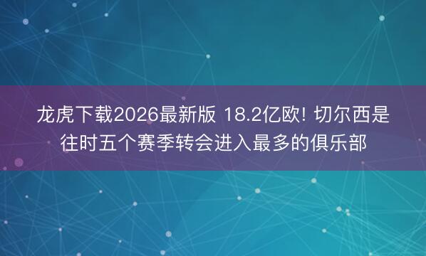 龙虎下载2026最新版 18.2亿欧! 切尔西是往时五个赛季转会进入最多的俱乐部