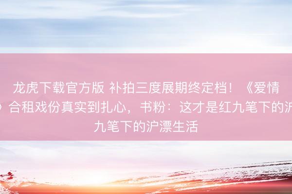 龙虎下载官方版 补拍三度展期终定档！《爱情有焚烧》合租戏份真实到扎心，书粉：这才是红九笔下的沪漂生活
