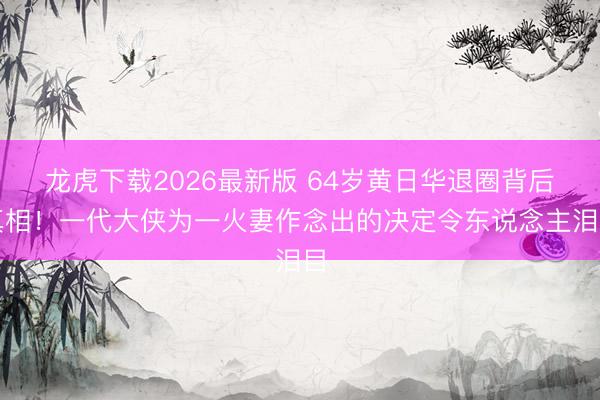 龙虎下载2026最新版 64岁黄日华退圈背后真相!一代大侠为一火妻作念出的决定令东说念主泪目