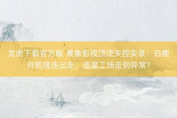 龙虎下载官方版 景象影视顶流失控实录：白鹿许凯接连出走，造星工场走到异常？