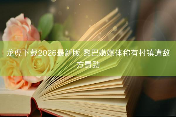 龙虎下载2026最新版 黎巴嫩媒体称有村镇遭敌方费劲