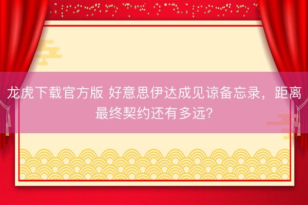 龙虎下载官方版 好意思伊达成见谅备忘录，距离最终契约还有多远？