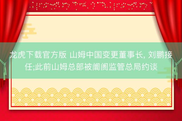龙虎下载官方版 山姆中国变更董事长， 刘鹏接任;此前山姆总部被阛阓监管总局约谈