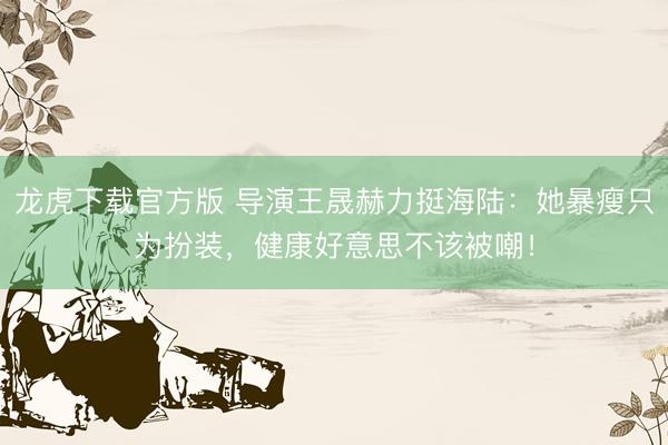 龙虎下载官方版 导演王晟赫力挺海陆：她暴瘦只为扮装，健康好意思不该被嘲！