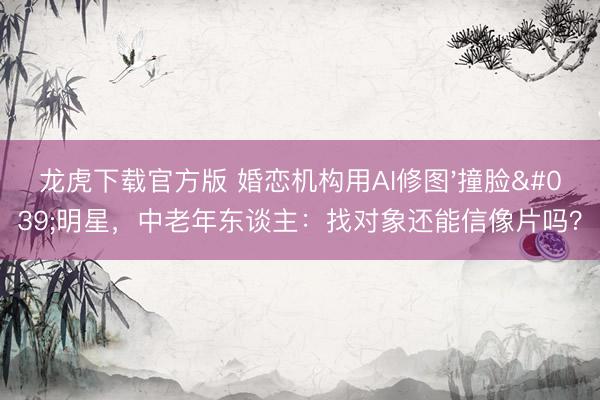 龙虎下载官方版 婚恋机构用AI修图'撞脸'明星,中老年东谈主:找对象还能信像片吗?