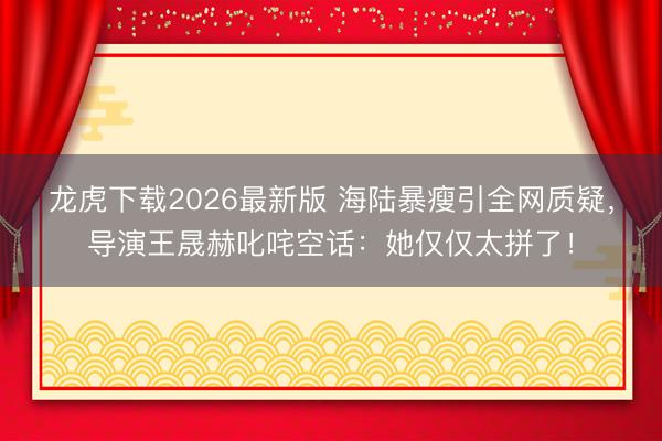 龙虎下载2026最新版 海陆暴瘦引全网质疑，导演王晟赫叱咤空话：她仅仅太拼了！