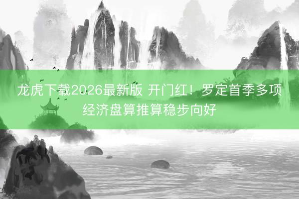 龙虎下载2026最新版 开门红！罗定首季多项经济盘算推算稳步向好