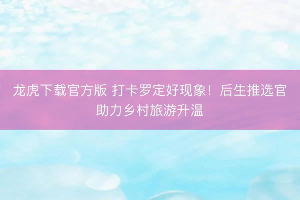 龙虎下载官方版 打卡罗定好现象!后生推选官助力乡村旅游升温