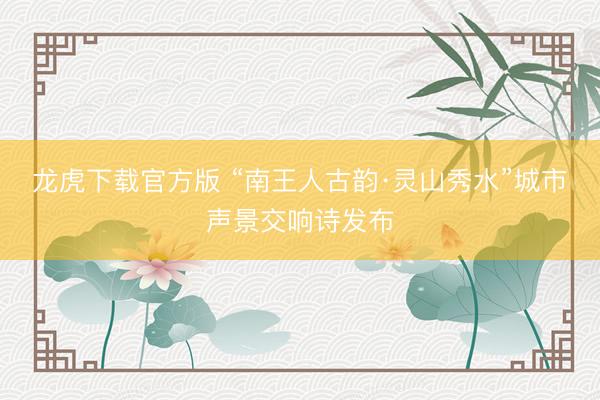 龙虎下载官方版 “南王人古韵·灵山秀水”城市声景交响诗发布