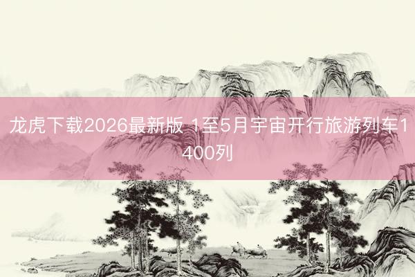 龙虎下载2026最新版 1至5月宇宙开行旅游列车1400列