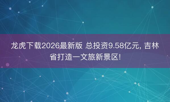 龙虎下载2026最新版 总投资9.58亿元， 吉林省打造一文旅新景区!
