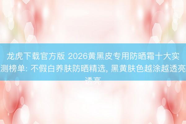 龙虎下载官方版 2026黄黑皮专用防晒霜十大实测榜单: 不假白养肤防晒精选， 黑黄肤色越涂越透亮