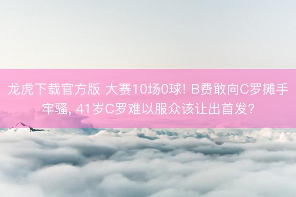 龙虎下载官方版 大赛10场0球! B费敢向C罗摊手牢骚， 41岁C罗难以服众该让出首发?