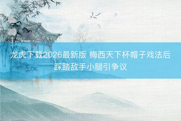 龙虎下载2026最新版 梅西天下杯帽子戏法后踩踏敌手小腿引争议
